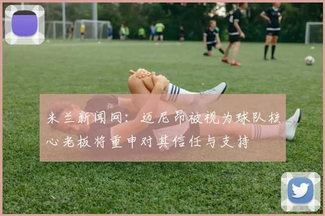 米兰新闻网：迈尼昂被视为球队核心老板将重申对其信任与支持