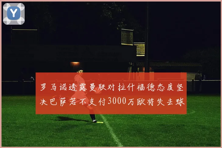 罗马诺透露曼联对拉什福德态度坚决巴萨若不支付3000万欧将失去球员